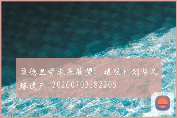莫德里奇未来展望：退役计划与足球遗产_20260703182205