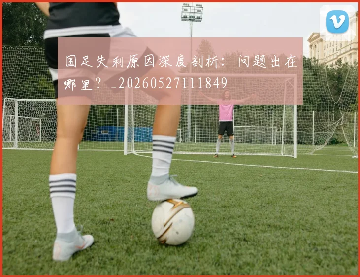 国足失利原因深度剖析：问题出在哪里？_20260527111849
