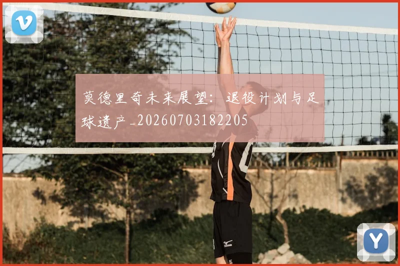 莫德里奇未来展望：退役计划与足球遗产_20260703182205