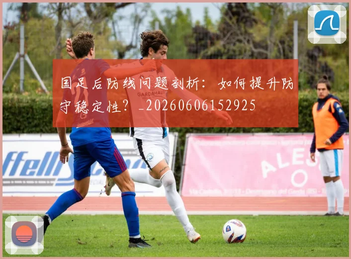 国足后防线问题剖析：如何提升防守稳定性？_20260606152925